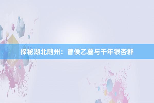 探秘湖北随州：曾侯乙墓与千年银杏群