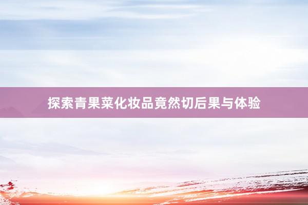 探索青果菜化妆品竟然切后果与体验