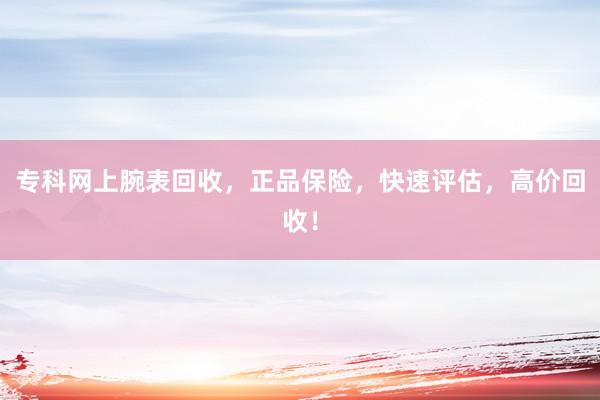 专科网上腕表回收，正品保险，快速评估，高价回收！