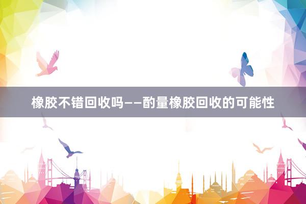 橡胶不错回收吗——酌量橡胶回收的可能性