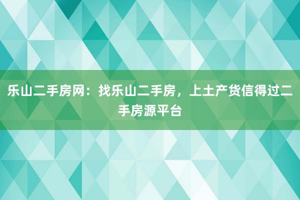 乐山二手房网：找乐山二手房，上土产货信得过二手房源平台